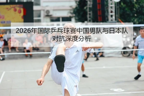 2026年国际乒乓球赛中国男队与日本队对抗深度分析